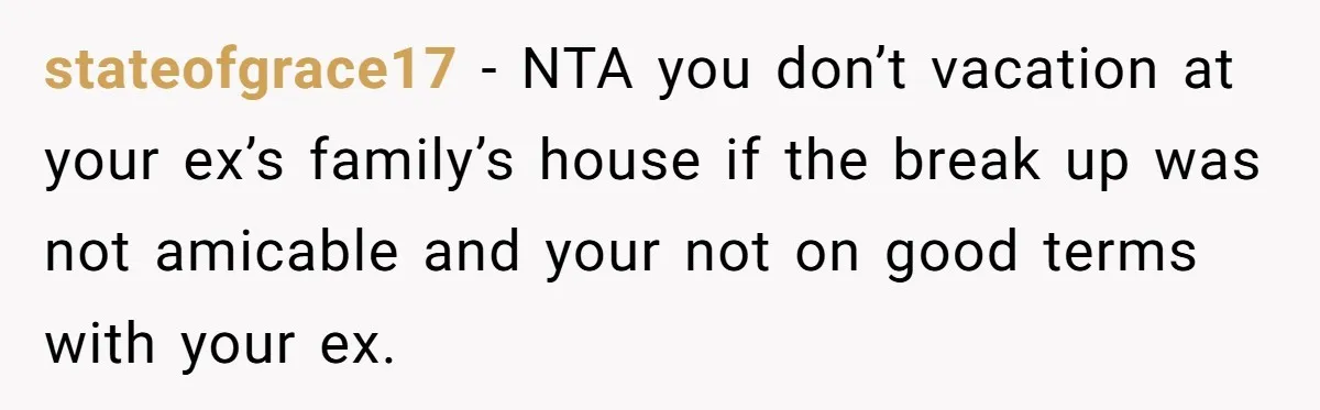 stateofgrace17 − NTA you don’t vacation at your ex’s family’s house if the break up was not amicable and your not on good terms with your ex.
