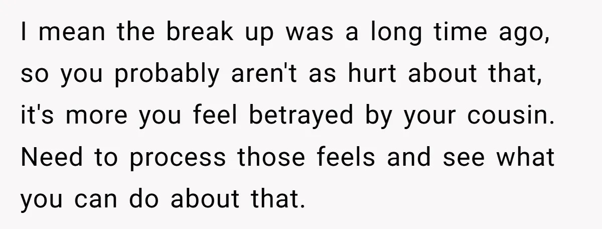 I mean the break up was a long time ago, so you probably aren't as hurt about that, it's more you feel betrayed by your cousin. Need to process those...