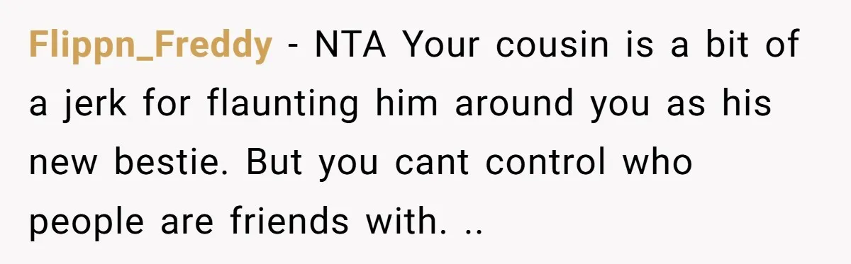 Flippn_Freddy − NTA Your cousin is a bit of a jerk for flaunting him around you as his new bestie. But you cant control who people are friends with. ..