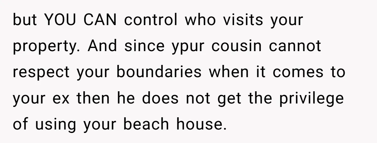 but YOU CAN control who visits your property. And since ypur cousin cannot respect your boundaries when it comes to your ex then he does not get the privilege of...