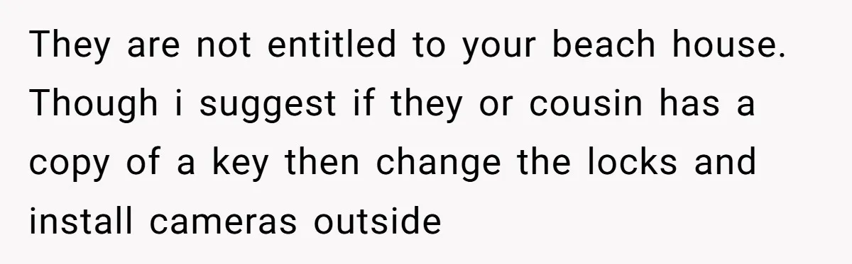 They are not entitled to your beach house. Though i suggest if they or cousin has a copy of a key then change the locks and install cameras outside