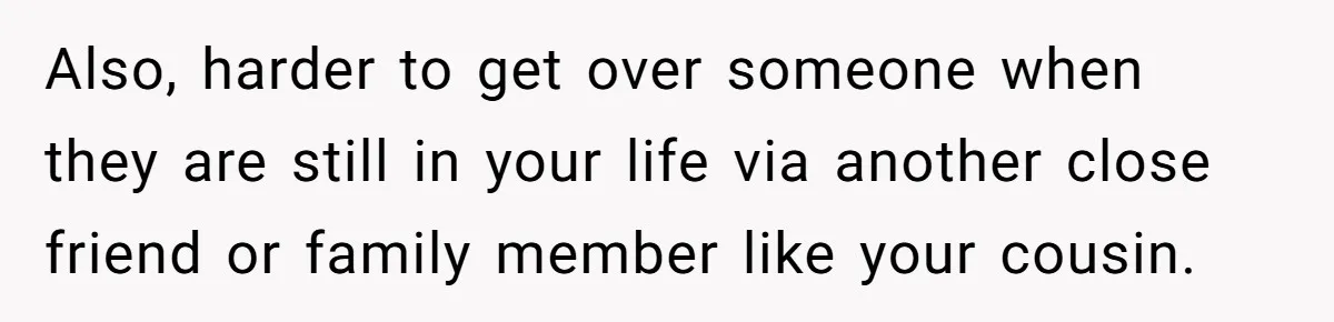 Also, harder to get over someone when they are still in your life via another close friend or family member like your cousin.