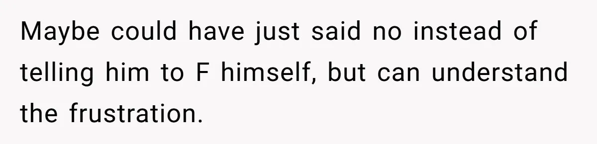 Maybe could have just said no instead of telling him to F himself, but can understand the frustration.