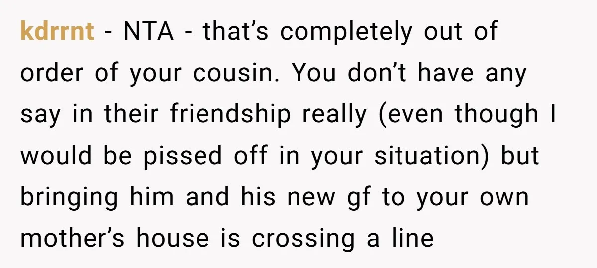 kdrrnt − NTA - that’s completely out of order of your cousin. You don’t have any say in their friendship really (even though I would be pissed off in your...
