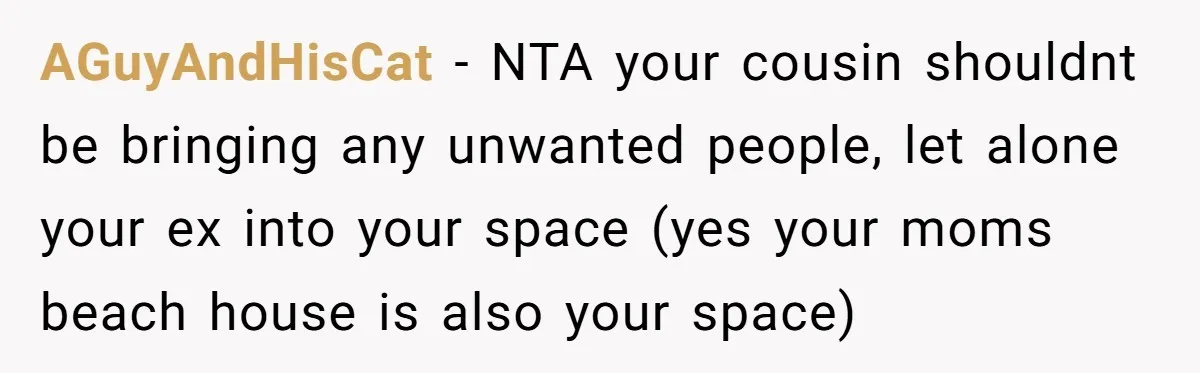 AGuyAndHisCat − NTA your cousin shouldnt be bringing any unwanted people, let alone your ex into your space (yes your moms beach house is also your space)