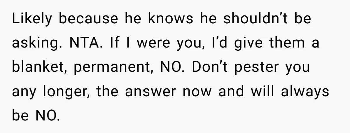 Likely because he knows he shouldn’t be asking. NTA. If I were you, I’d give them a blanket, permanent, NO. Don’t pester you any longer, the answer now and will...