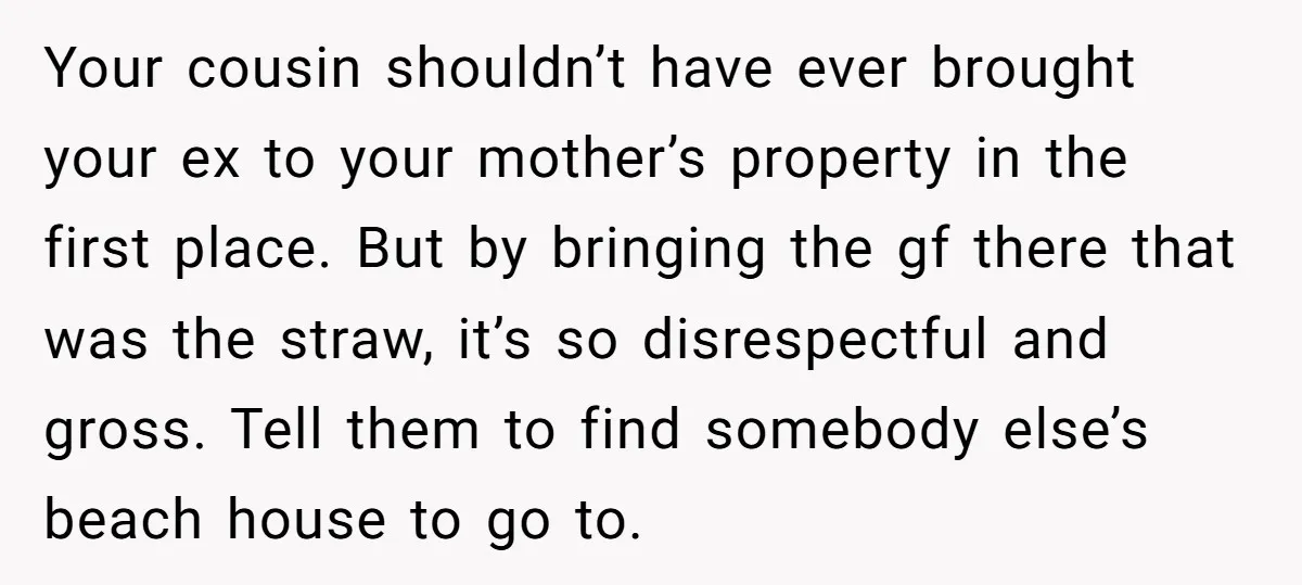 Your cousin shouldn’t have ever brought your ex to your mother’s property in the first place. But by bringing the gf there that was the straw, it’s so disrespectful and...