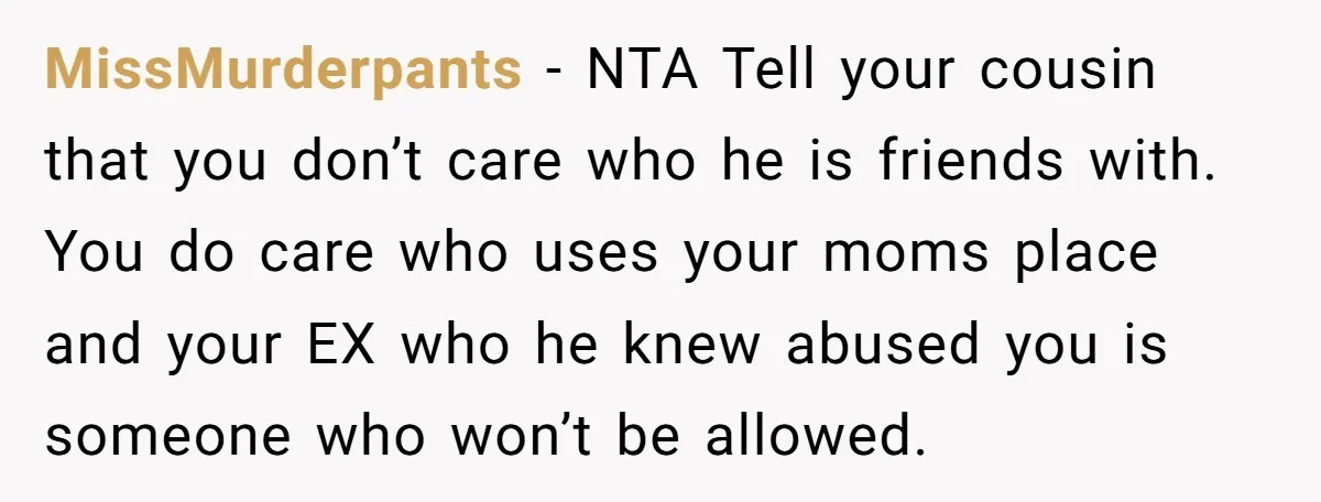 MissMurderpants − NTA Tell your cousin that you don’t care who he is friends with. You do care who uses your moms place and your EX who he knew abused...