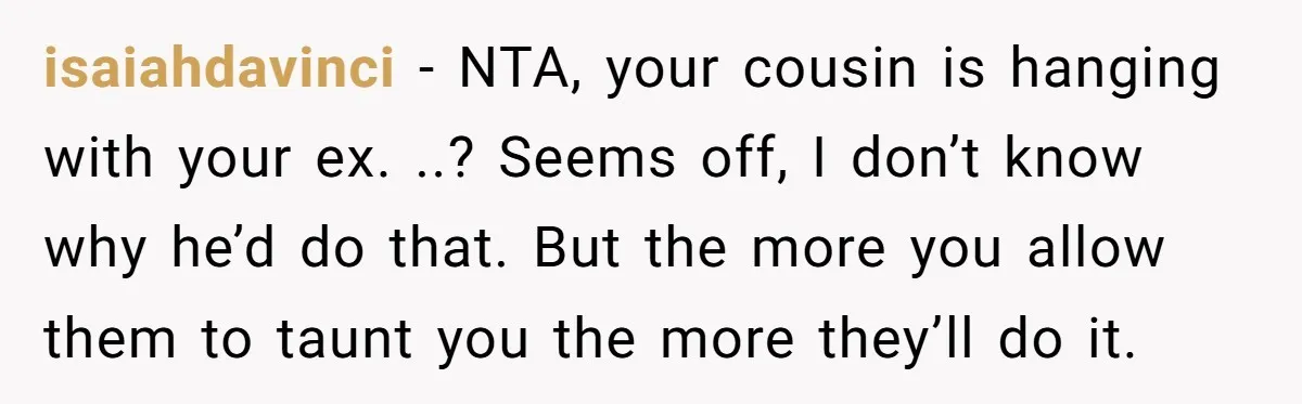 isaiahdavinci − NTA, your cousin is hanging with your ex. ..? Seems off, I don’t know why he’d do that. But the more you allow them to taunt you the...