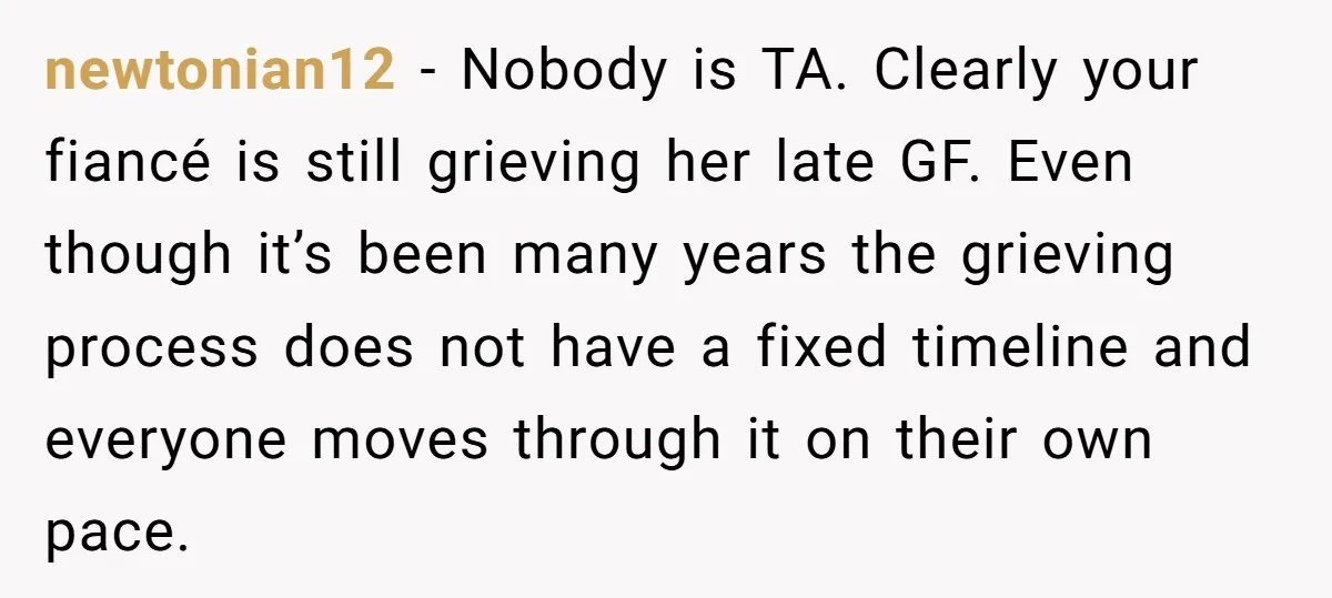 newtonian12 − Nobody is TA. Clearly your fiancé is still grieving her late GF. Even though it’s been many years the grieving process does not have a fixed timeline and...
