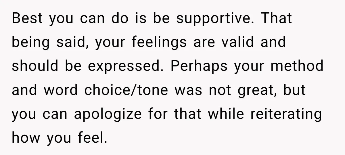 Best you can do is be supportive. That being said, your feelings are valid and should be expressed. Perhaps your method and word choice/tone was not great, but you can...
