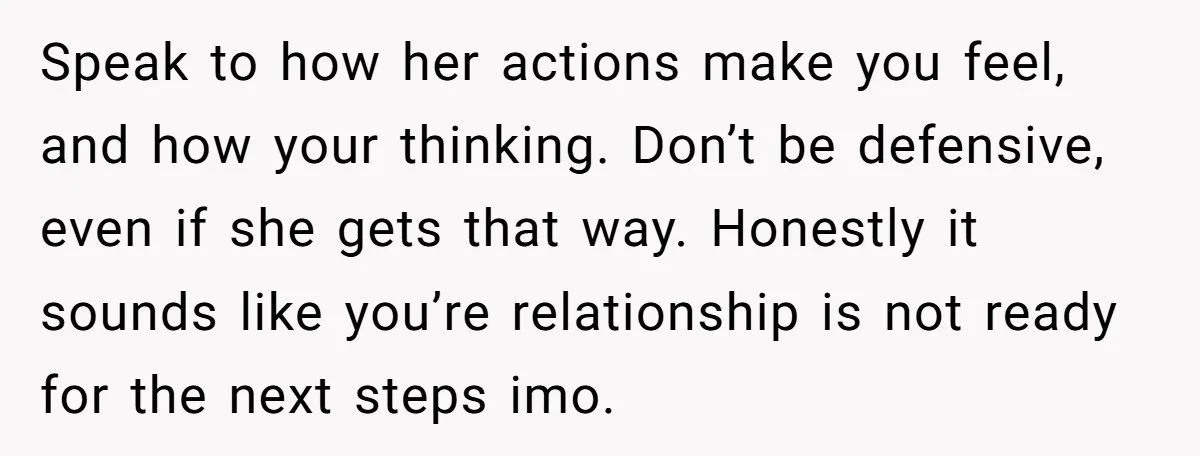 Speak to how her actions make you feel, and how your thinking. Don’t be defensive, even if she gets that way. Honestly it sounds like you’re relationship is not ready...