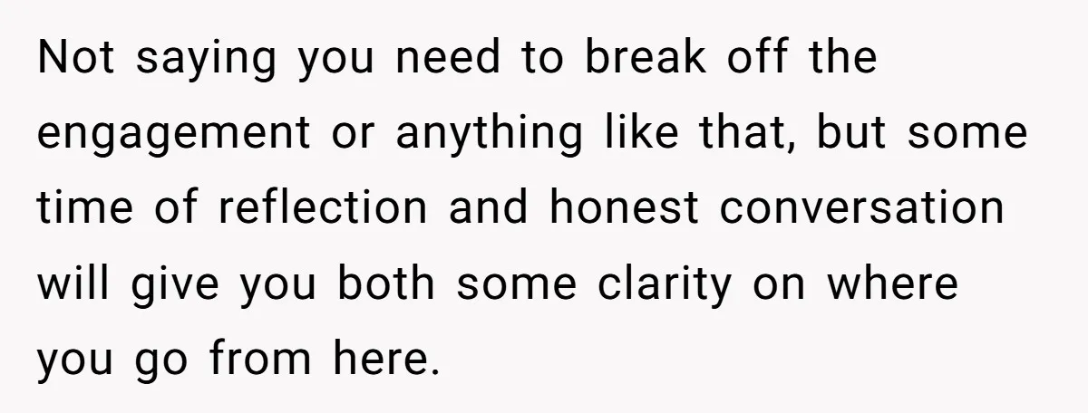 Not saying you need to break off the engagement or anything like that, but some time of reflection and honest conversation will give you both some clarity on where you...