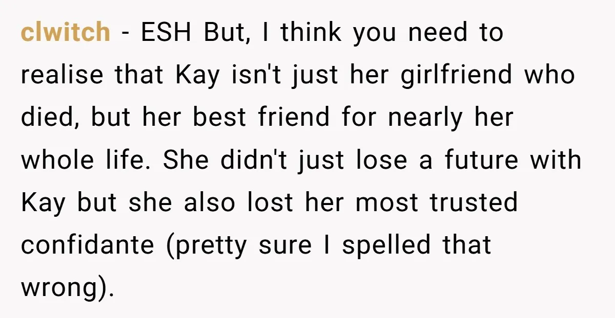 clwitch − ESH But, I think you need to realise that Kay isn't just her girlfriend who died, but her best friend for nearly her whole life. She didn't just...