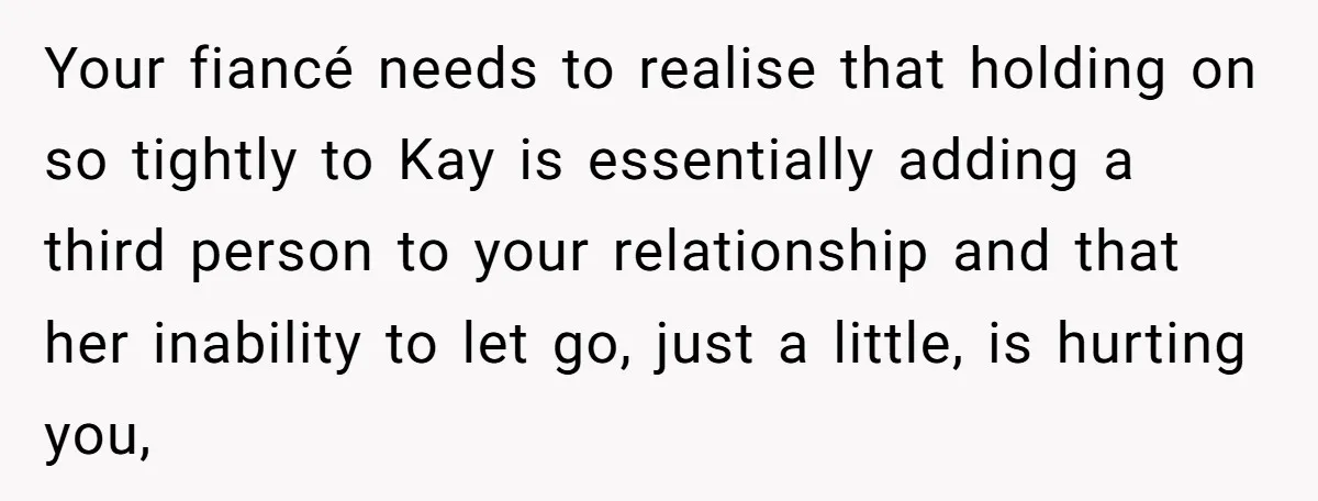 Your fiancé needs to realise that holding on so tightly to Kay is essentially adding a third person to your relationship and that her inability to let go, just a...