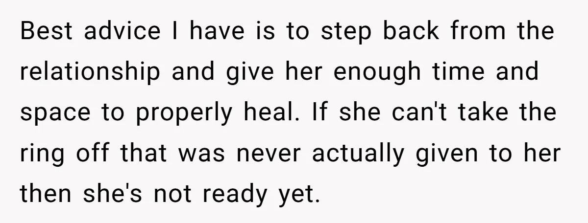 Best advice I have is to step back from the relationship and give her enough time and space to properly heal. If she can't take the ring off that was...