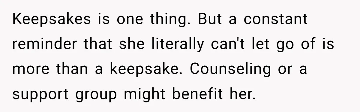 Keepsakes is one thing. But a constant reminder that she literally can't let go of is more than a keepsake. Counseling or a support group might benefit her.