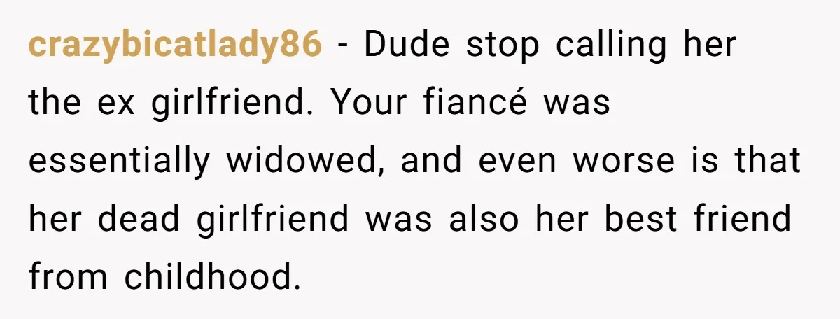crazybicatlady86 − Dude stop calling her the ex girlfriend. Your fiancé was essentially widowed, and even worse is that her dead girlfriend was also her best friend from childhood.