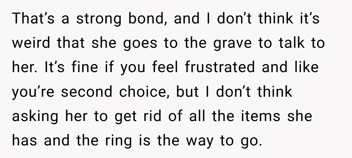 That’s a strong bond, and I don’t think it’s weird that she goes to the grave to talk to her. It’s fine if you feel frustrated and like you’re second...