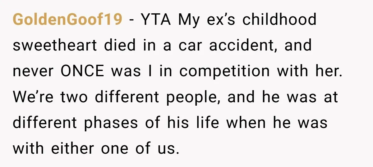 GoldenGoof19 − YTA My ex’s childhood sweetheart died in a car accident, and never ONCE was I in competition with her. We’re two different people, and he was at different...