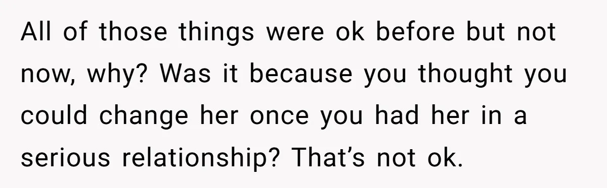 All of those things were ok before but not now, why? Was it because you thought you could change her once you had her in a serious relationship? That’s not...