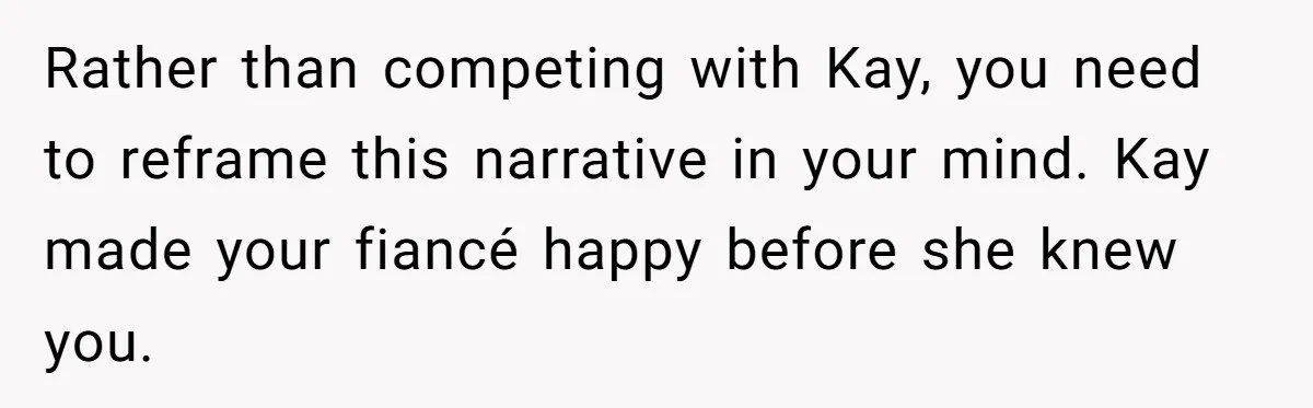 Rather than competing with Kay, you need to reframe this narrative in your mind. Kay made your fiancé happy before she knew you.