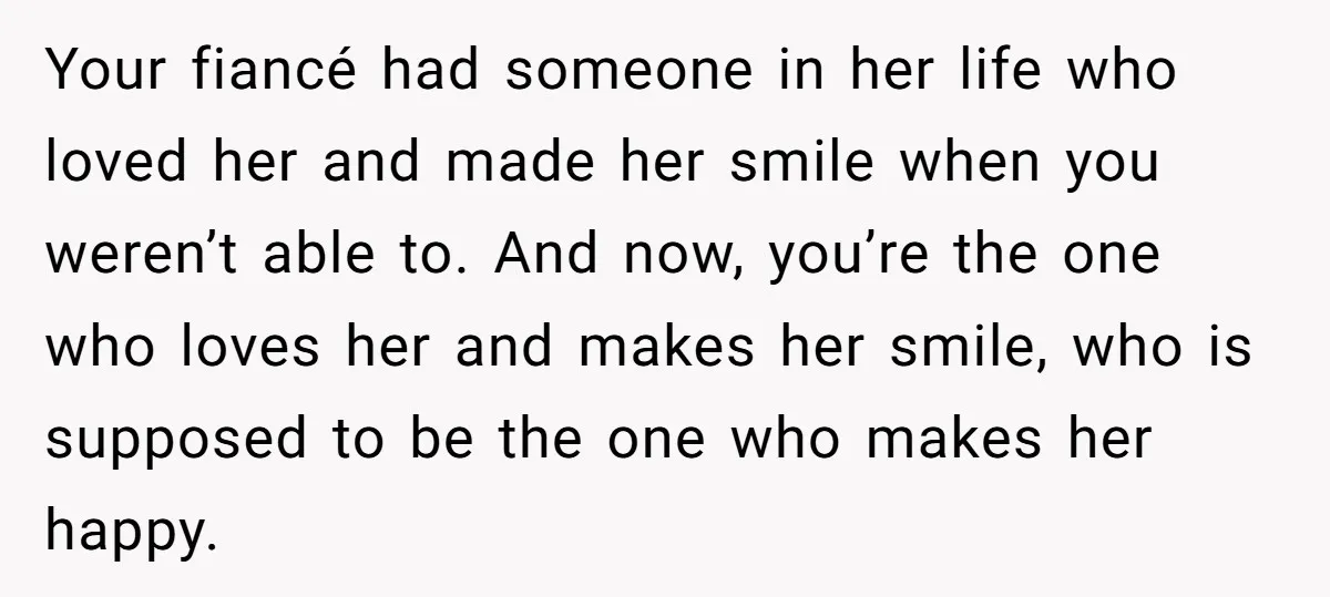 Your fiancé had someone in her life who loved her and made her smile when you weren’t able to. And now, you’re the one who loves her and makes her...