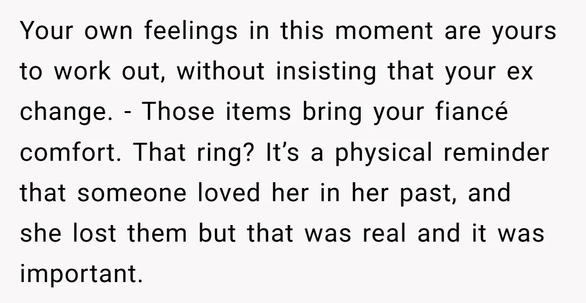 Your own feelings in this moment are yours to work out, without insisting that your ex change. - Those items bring your fiancé comfort. That ring? It’s a physical reminder...