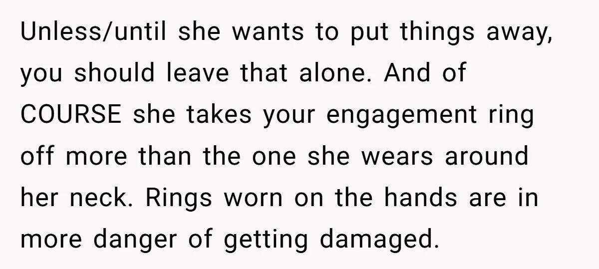 Unless/until she wants to put things away, you should leave that alone. And of COURSE she takes your engagement ring off more than the one she wears around her neck....