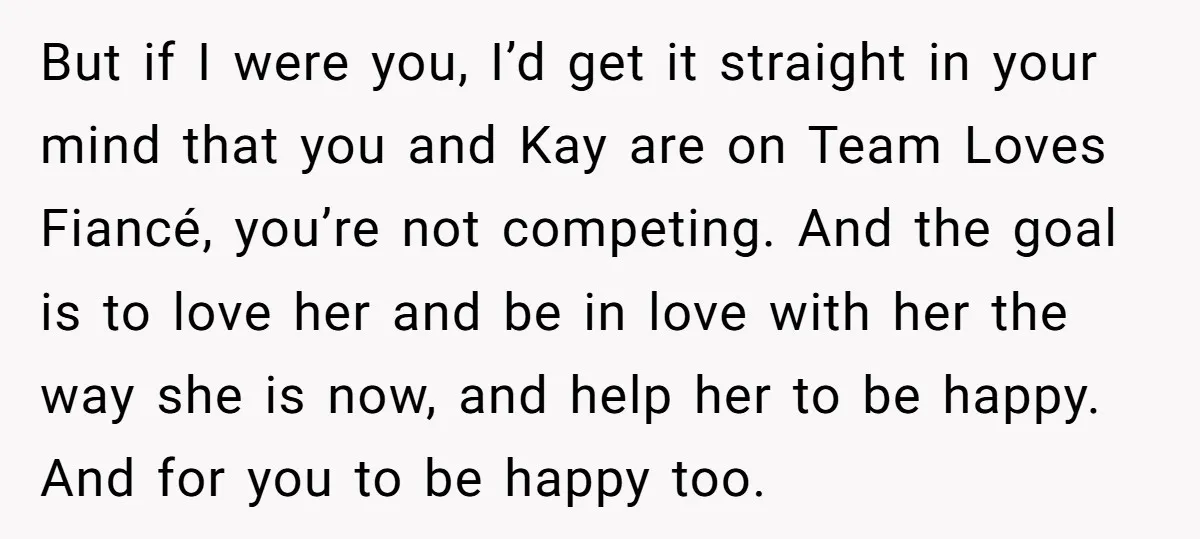 But if I were you, I’d get it straight in your mind that you and Kay are on Team Loves Fiancé, you’re not competing. And the goal is to love...