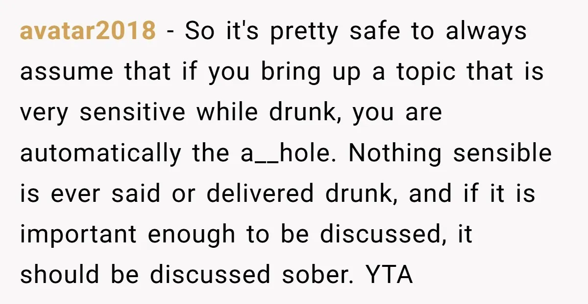 avatar2018 − So it's pretty safe to always assume that if you bring up a topic that is very sensitive while drunk, you are automatically the a__hole. Nothing sensible is...
