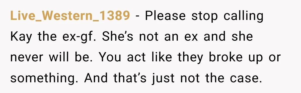 Live_Western_1389 − Please stop calling Kay the ex-gf. She’s not an ex and she never will be. You act like they broke up or something. And that’s just not the...