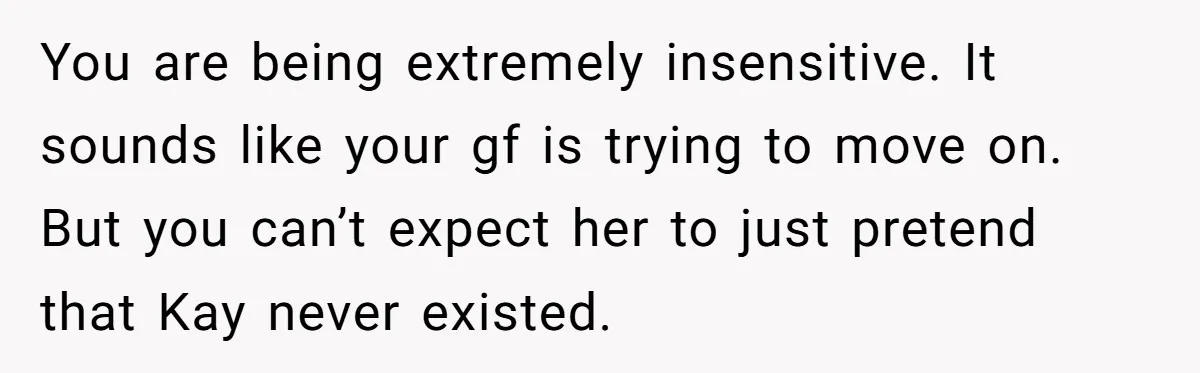 You are being extremely insensitive. It sounds like your gf is trying to move on. But you can’t expect her to just pretend that Kay never existed.