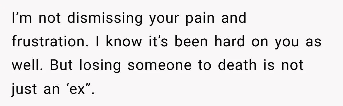 I’m not dismissing your pain and frustration. I know it’s been hard on you as well. But losing someone to death is not just an ‘ex”.