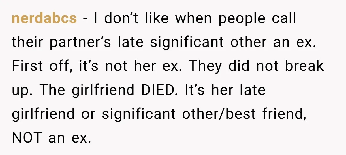 nerdabcs − I don’t like when people call their partner’s late significant other an ex. First off, it’s not her ex. They did not break up. The girlfriend DIED. It’s...