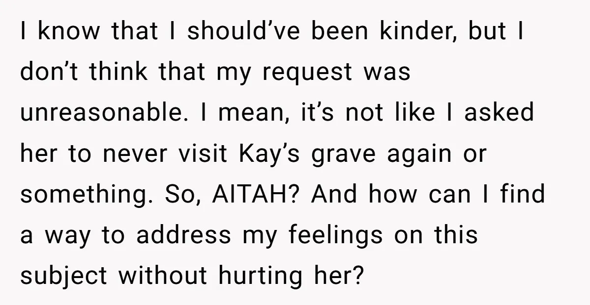 I know that I should’ve been kinder, but I don’t think that my request was unreasonable. I mean, it’s not like I asked her to never visit Kay’s grave again...