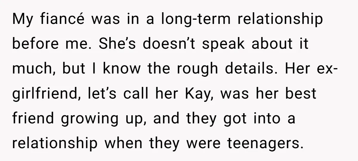 My fiancé was in a long-term relationship before me. She’s doesn’t speak about it much, but I know the rough details. Her ex-girlfriend, let’s call her Kay, was her best...