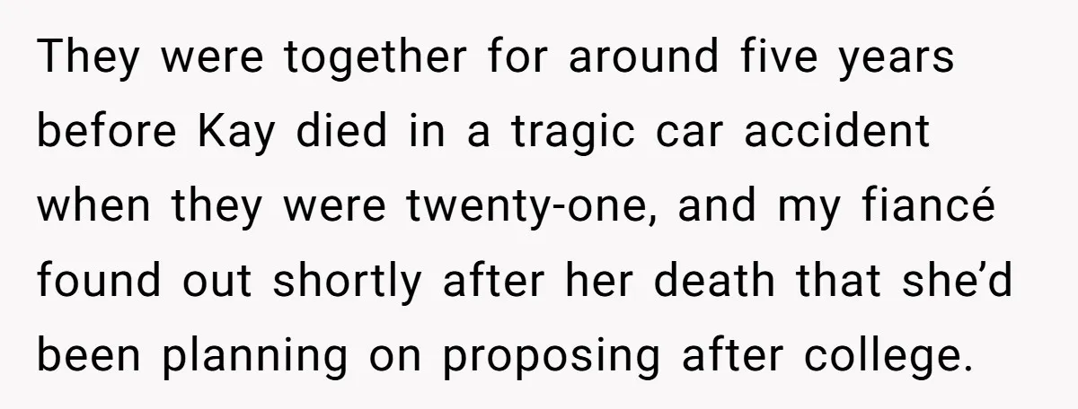 They were together for around five years before Kay died in a tragic car accident when they were twenty-one, and my fiancé found out shortly after her death that she’d...