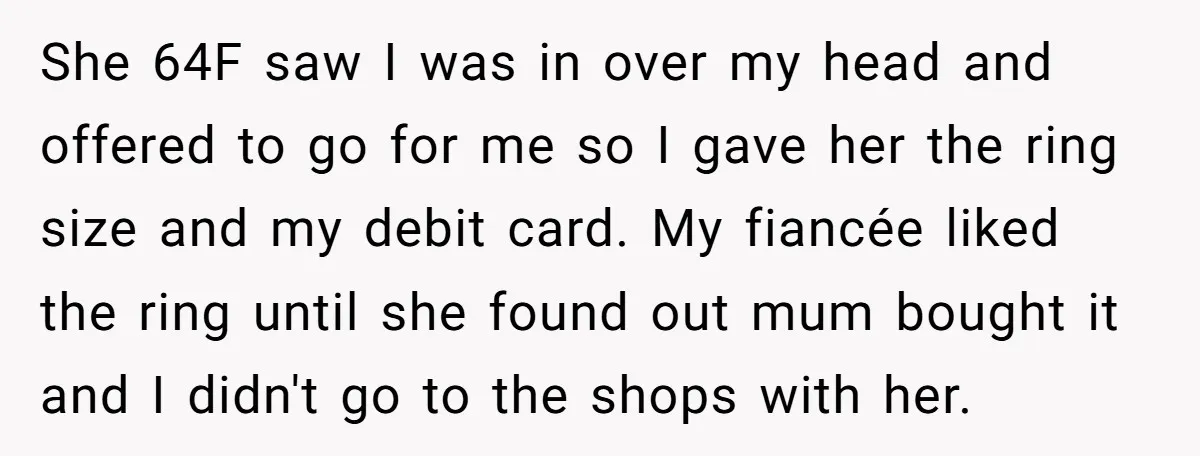 She 64F saw I was in over my head and offered to go for me so I gave her the ring size and my debit card. My fiancée liked the...