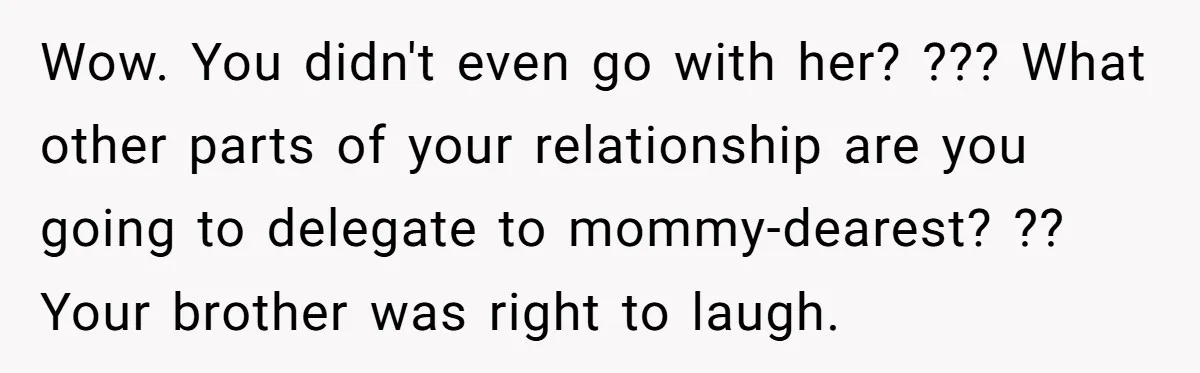 Wow. You didn't even go with her? ??? What other parts of your relationship are you going to delegate to mommy-dearest? ?? Your brother was right to laugh.