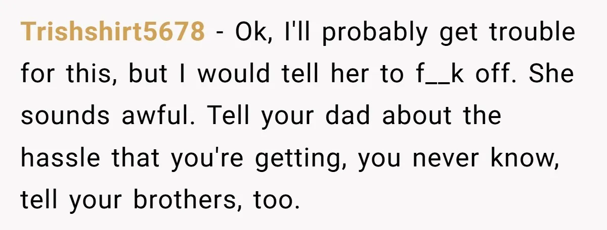Trishshirt5678 − Ok, I'll probably get trouble for this, but I would tell her to f__k off. She sounds awful. Tell your dad about the hassle that you're getting, you...