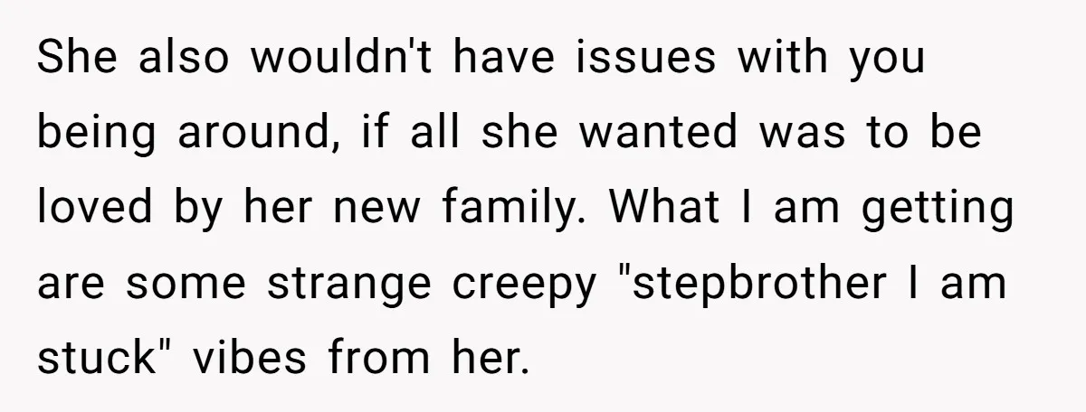 She also wouldn't have issues with you being around, if all she wanted was to be loved by her new family. What I am getting are some strange creepy "stepbrother...