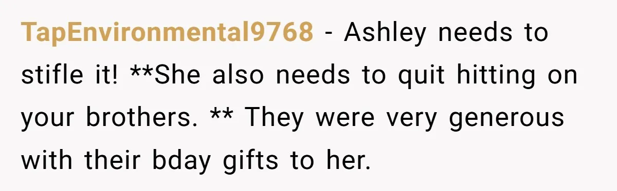 TapEnvironmental9768 − Ashley needs to stifle it! **She also needs to quit hitting on your brothers. ** They were very generous with their bday gifts to her.