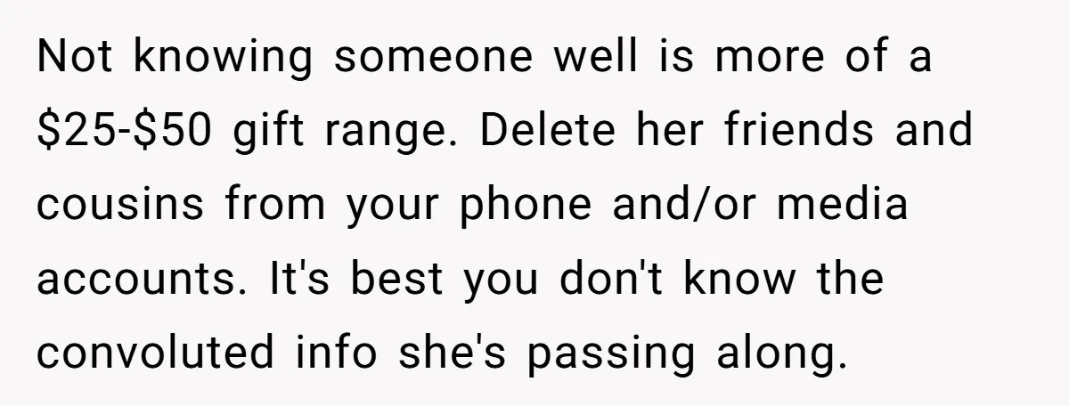 Not knowing someone well is more of a $25-$50 gift range. Delete her friends and cousins from your phone and/or media accounts. It's best you don't know the convoluted info...