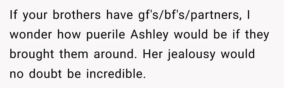 If your brothers have gf's/bf's/partners, I wonder how puerile Ashley would be if they brought them around. Her jealousy would no doubt be incredible.