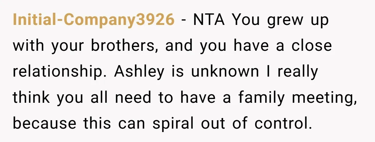 Initial-Company3926 − NTA You grew up with your brothers, and you have a close relationship. Ashley is unknown I really think you all need to have a family meeting, because...