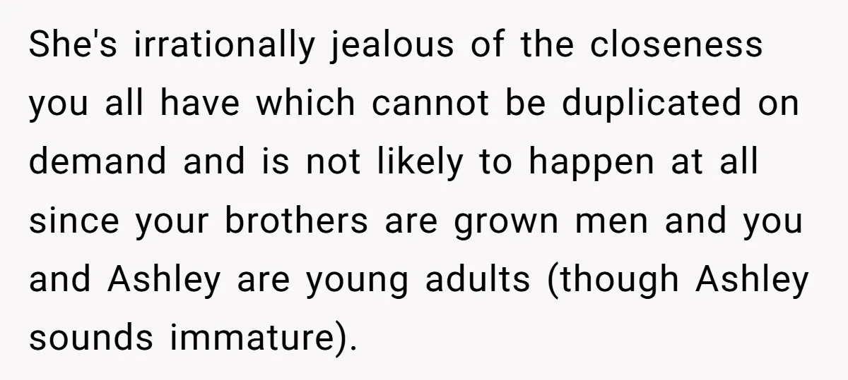 She's irrationally jealous of the closeness you all have which cannot be duplicated on demand and is not likely to happen at all since your brothers are grown men and...
