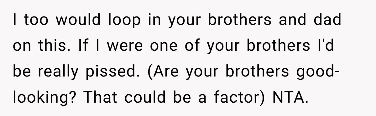 I too would loop in your brothers and dad on this. If I were one of your brothers I'd be really pissed. (Are your brothers good-looking? That could be a...