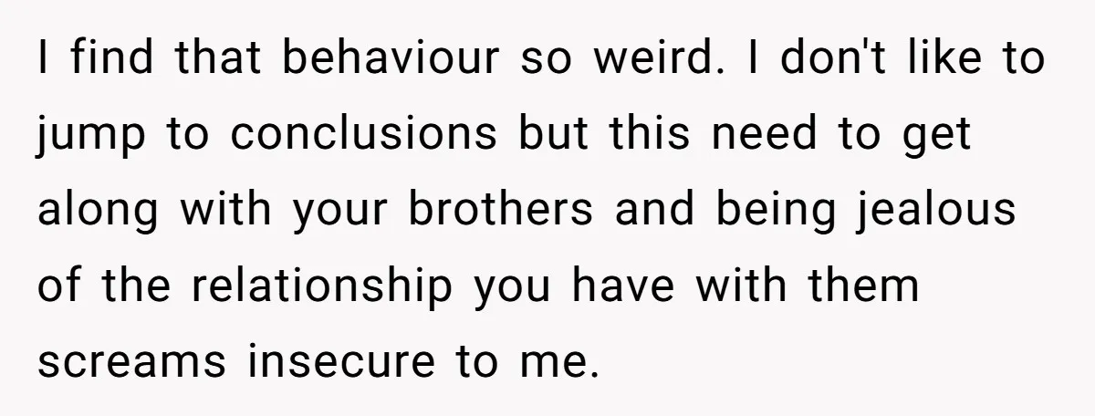 I find that behaviour so weird. I don't like to jump to conclusions but this need to get along with your brothers and being jealous of the relationship you have...