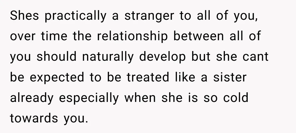 Shes practically a stranger to all of you, over time the relationship between all of you should naturally develop but she cant be expected to be treated like a sister...